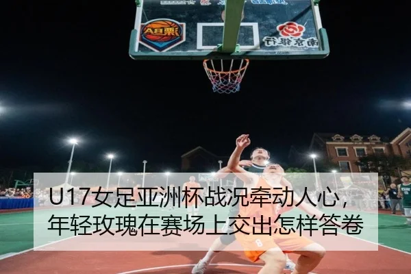 U17女足亚洲杯战况牵动人心，年轻玫瑰在赛场上交出怎样答卷